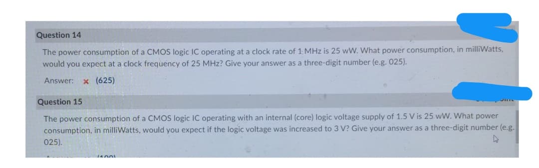 Question 14
The power consumption of a CMOS logic IC operating at a clock rate of 1 MHz is 25 wW. What power consumption, in milliWatts,
would you expect at a clock frequency of 25 MHz? Give your answer as a three-digit number (e.g. 025).
Answer:
x (625)
Question 15
The power consumption of a CMOS logic IC operating with an internal (core) logic voltage supply of 1.5 V is 25 wW. What power
consumption, in milliWatts, would you expect if the logic voltage was increased to 3 V? Give your answer as a three-digit number (e.g.
025).
14001
