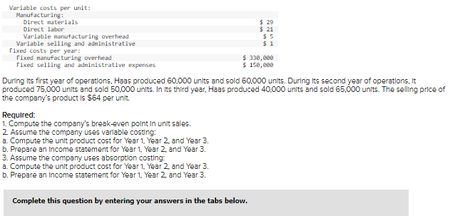 Variable costs per unit:
Manufacturing:
Direct materials
Direct labor
$ 29
$ 21
$5
Variable manufacturing overhead
Variable selling and administrative
$1
Fixed costs per year:
Fixed manufacturing overhead
$ 330,000
Fixed selling and administrative expenses
$ 150,000
During its first year of operations, Haas produced 60,000 units and sold 60,000 units. During its second year of operations, it
produced 75,000 units and sold 50,000 units. In Its third year, Haas produced 40,000 units and sold 65,000 units. The selling price of
the company's product is $64 per unit.
Required:
1. Compute the company's break-even point in unit sales.
2. Assume the company uses variable costing:
a. Compute the unit product cost for Year 1, Year 2, and Year 3.
b. Prepare an Income statement for Year 1, Year 2, and Year 3.
3. Assume the company uses absorption costing:
a. Compute the unit product cost for Year 1, Year 2, and Year 3.
b. Prepare an Income statement for Year 1, Year 2, and Year 3.
Complete this question by entering your answers in the tabs below.