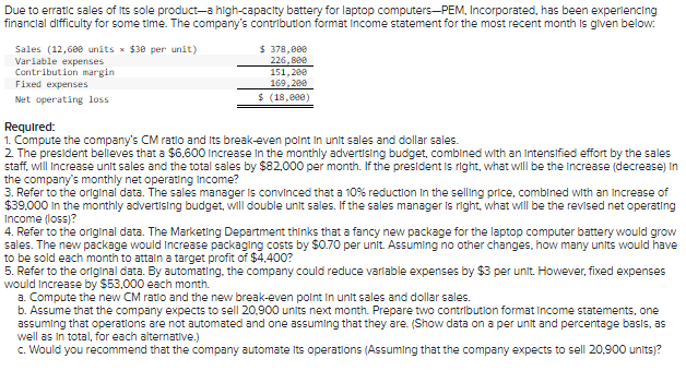 **PEM, Incorporated: Financial Analysis and Decision-Making**

Due to erratic sales of its sole product—a high-capacity battery for laptop computers—PEM, Incorporated, has been experiencing financial difficulty for some time. The company’s contribution format income statement for the most recent month is given below:

**Income Statement:**
```
Sales (12,600 units x $30 per unit) .......................... $ 378,000
Variable expenses ............................................... 226,800
Contribution margin ........................................... 151,200
Fixed expenses .................................................. 169,200
Net operating loss ........................................... $ (18,000)
```

**Required Analysis:**
1. **Compute the company’s CM ratio and its break-even point in unit sales and dollar sales.**
2. **Analyze president's advertising budget proposal:**
   - The president believes that a $6,600 increase in the monthly advertising budget, combined with an intensified effort by the sales staff, will increase unit sales and the total sales by $82,000 per month. Calculate the increase (decrease) in the company’s monthly net operating income if the president's prediction is accurate.
3. **Sales manager's pricing proposal:**
   - The sales manager is convinced that a 10% reduction in the selling price, combined with an increase of $39,000 in the monthly advertising budget, will double unit sales. Determine the revised net operating income if the sales manager's estimate is correct.
4. **Packaging proposal by the Marketing Department:**
   - The Marketing Department thinks that a fancy new package for the laptop computer battery would grow sales. However, the new package would increase packaging costs by $0.70 per unit. Calculate the extra units required to break even if the new package is to achieve a target profit of $4,400.
5. **Automating operations:**
   - Automating the company could reduce variable expenses by $3 per unit but increase fixed expenses by $53,000 each month.
     - a. **New CM ratio and break-even point:** Compute these figures.
     - b. **Future sales projection:**
       - Assuming the company expects to sell 20,900 units next month, prepare two contribution format income statements. Compare one statement with non-automated operations and one with automated operations (Show data on a per-unit and percentage basis, as well as in total for each alternative.)
     - c. **Recommendation on automation