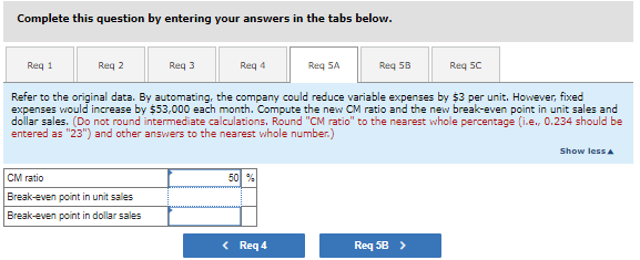 ### Calculating Break-Even Points and Contribution Margin Ratio

#### Instructions:
Complete this question by entering your answers in the tabs below for each requirement listed.

#### Requirements:
- Req 1 
- Req 2 
- Req 3 
- Req 4 
- Req 5A 
- Req 5B 
- Req 5C 

#### Problem Statement:
Refer to the original data. By automating, the company could reduce variable expenses by $3 per unit. However, fixed expenses would increase by $53,000 each month. Compute the new Contribution Margin (CM) ratio and the new break-even point in unit sales and dollar sales. 

- **CM Ratio Calculation:** Do not round intermediate calculations. Round "CM ratio" to the nearest whole percentage (i.e., 0.234 should be entered as "23") and other answers to the nearest whole number.

#### Input Fields:
- **CM Ratio:** 
  - Given value: 50%
- **Break-even point in unit sales:**
- **Break-even point in dollar sales:**

#### Navigation Buttons:
- **Req 4**
- **Req 5B**

This exercise enhances your ability to compute and understand the impact of changes in fixed and variable costs on a company's break-even point and contribution margin ratio.

