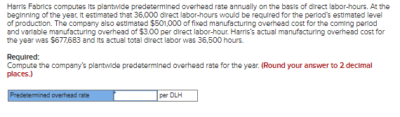 Harris Fabrics computes Its plantwide predetermined overhead rate annually on the basis of direct labor-hours. At the
beginning of the year, it estimated that 36,000 direct labor-hours would be required for the period's estimated level
of production. The company also estimated $501,000 of fixed manufacturing overhead cost for the coming period
and variable manufacturing overhead of $3.00 per direct labor-hour. Harris's actual manufacturing overhead cost for
the year was $677,683 and its actual total direct labor was 36,500 hours.
Required:
Compute the company's plantwide predetermined overhead rate for the year. (Round your answer to 2 decimal
places.)
Predetermined overhead rate
per DLH