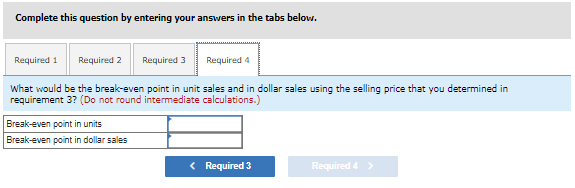 ### Break-even Analysis Tutorial

**Break-even Point Calculation Exercise**

**Instruction:**
Complete this question by entering your answers in the tabs below.

**Tabs:**
- Required 1
- Required 2
- Required 3
- Required 4

#### Required 4

What would be the break-even point in unit sales and in dollar sales using the selling price that you determined in requirement 3? **(Do not round intermediate calculations.)**

**Input Fields:**
1. Break-even point in units
2. Break-even point in dollar sales

**Navigation:**
- [< Required 3](#)
- [Required 4 >](#)

**Explanation:**
This exercise requires you to determine the break-even point both in terms of unit sales and dollar sales. The break-even point in units is the number of units that need to be sold to cover all fixed and variable expenses. The break-even point in dollar sales indicates the total revenue needed to achieve the break-even point.

In order to provide these answers, use the selling price you calculated in a previous step (requirement 3). 

**Remember:** 
Do not round any intermediate calculations to maintain accuracy in your final answers.