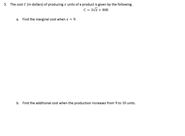 5. The cost C (in dollars) of producing x units of a product is given by the following.
C = 3Vx + 400
a. Find the marginal cost when x = 9.
b. Find the additional cost when the production increases from 9 to 10 units.
