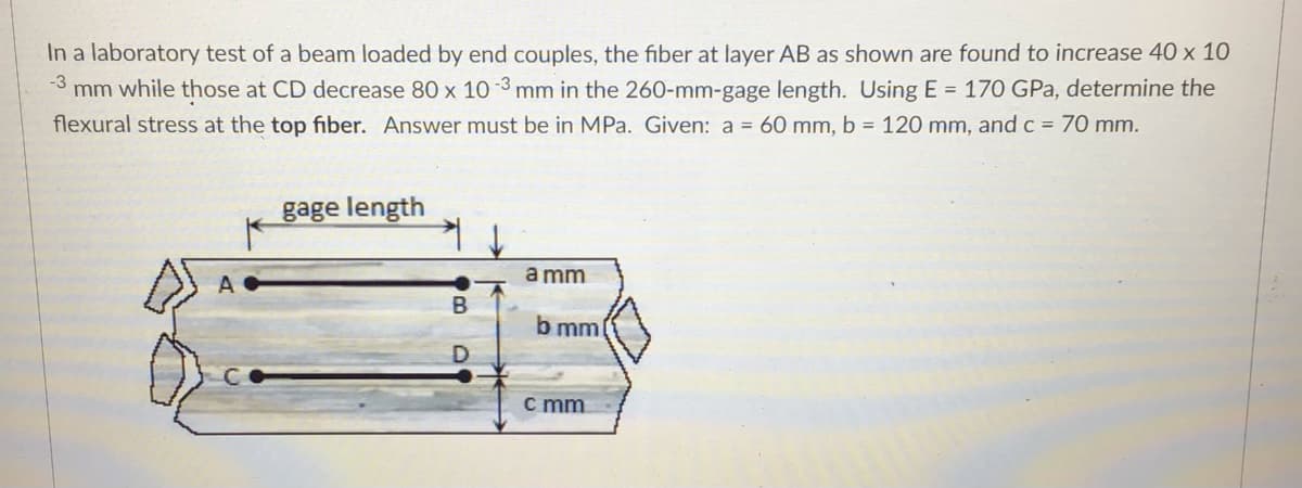 In a laboratory test of a beam loaded by end couples, the fiber at layer AB as shown are found to increase 40 x 10
mm while those at CD decrease 80 x 10 -3 mm in the 260-mm-gage length. Using E = 170 GPa, determine the
-3
flexural stress at the top fiber. Answer must be in MPa. Given: a = 60 mm, b = 120 mm, and c = 70 mm.
gage length
a mm
b mm
c mm
