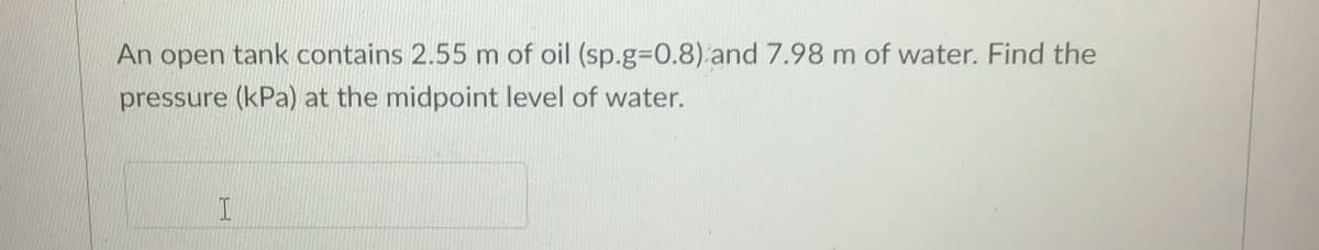 An open tank contains 2.55 m of oil (sp.g%3D0.8) and 7.98 m of water. Find the
pressure (kPa) at the midpoint level of water.
