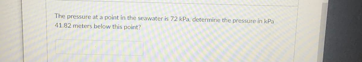 The pressure at a point in the seawater is 72 kPa, determine the pressure in kPa
41.82 meters below this point?
