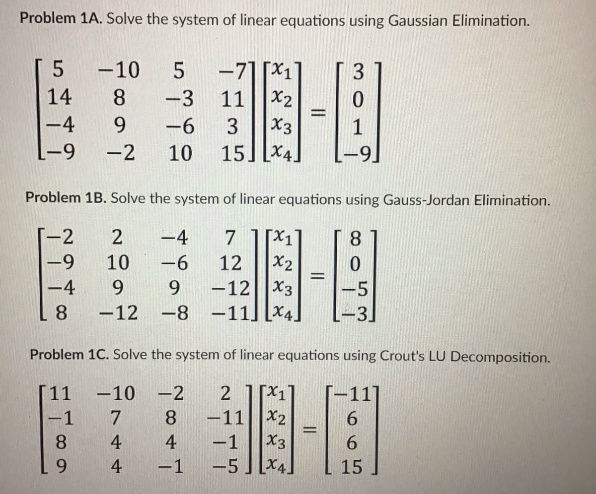 Problem 1A. Solve the system of linear equations using Gaussian Elimination.
-71 [X1
11||X2
X3
15] [X4
-10
3
14
8.
-3
-4
9.
-6
3
1
-9
-2
10
6-1
Problem 1B. Solve the system of linear equations using Gauss-Jordan Elimination.
-2
-4
7
Xx1
8.
-9
10
-6
12
X2
-12||X3
-8 -11] Lx4]
-4
9.
9.
-5
8.
-12
3.
Problem 1C. Solve the system of linear equations using Crout's LU Decomposition.
[11
-11
6.
6.
-10
-2
-1
7
8
-11
X2
|
8.
4
4
-1
X3
6.
4
-1
-5
X4.
15
