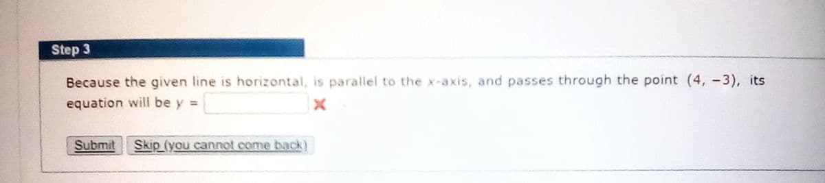 Step 3
Because the given line is horizontal, is parallel to the x-axis, and passes through the point (4, -3), its
equation will be y =
Submit
Skip (you cannot come back)
