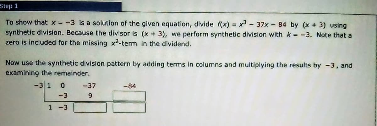 Step 1
To show that x = -3 is a solution of the given equation, divide f(x) = x - 37x - 84 by (x + 3) using
synthetic division. Because the divisor is (x + 3), we perform synthetic division with k -3. Note that a
zero is included for the missing x2-term in the dividend.
Now use the synthetic division pattern by adding terms In columns and multiplying the results by -3,
and
examining the remainder.
-3 1
-37
-84
-3
9.
1 -3
