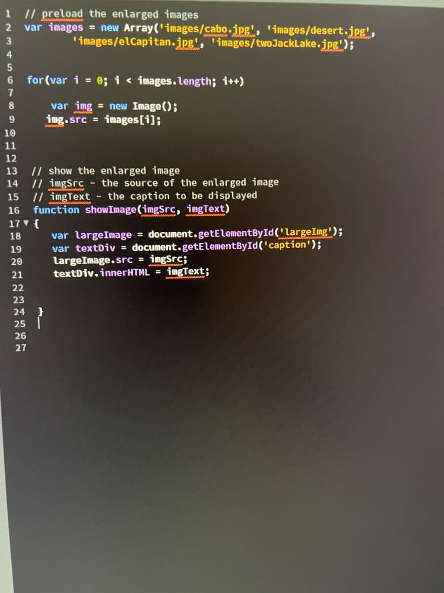 1 // preload the enlarged images
2
var images = new Array('images/cabo.jpg', 'images/desert.jpg',
3
'images/elCapitan.jpg', 'images/twoJackLake.jpg');
4
5
6
for (var i = 0; i < images.length; i++)
var img = new Image();
img.src images [i];
7
8
9
10
11
12
13 // show the enlarged image
14
15
//imgSrc - the source of the enlarged image
//imgText - the caption to be displayed
16 function showImage (imgSrc, imgText)
17 ▼ {
18
19
20
21
22
23
24
25
26
27
var largeImage = document.getElementById('LargeImg');
var textDiv = document.getElementById('caption');
largeImage.src = imgSrc;
textDiv.innerHTML = imgText;