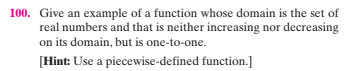 100. Give an example of a function whose domain is the set of
real numbers and that is neither increasing nor decreasing
on its domain, but is one-to-one.
[Hint: Use a piecewise-defined function.]
