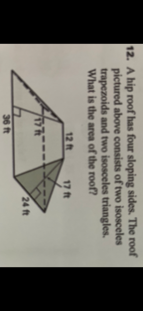 12. A hip roof has four sloping sides. The roof
pictured above consists of two isosceles
trapezoids and two isosceles triangles.
What is the area of the roof?
12 ft
17 ft
17
24 ft
36 ft
