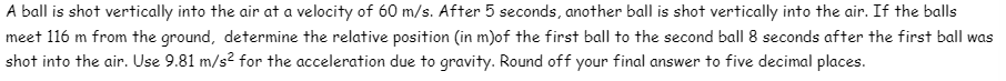 A ball is shot vertically into the air at a velocity of 60 m/s. After 5 seconds, another ball is shot vertically into the air. If the balls
meet 116 m from the ground, determine the relative position (in m)of the first ball to the second ball 8 seconds after the first ball was
shot into the air. Use 9.81 m/s² for the acceleration due to gravity. Round off your final answer to five decimal places.