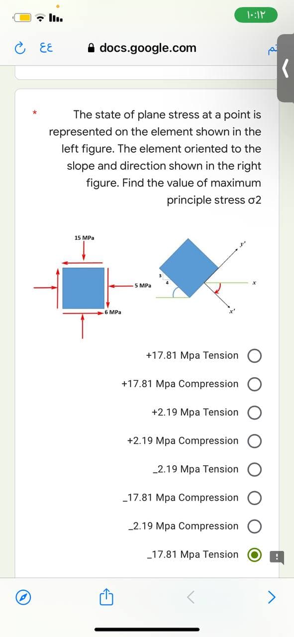 ۱۰:۱۲
६६
docs.google.com
The state of plane stress at a point is
represented on the element shown in the
left figure. The element oriented to the
slope and direction shown in the right
figure. Find the value of maximum
principle stress o2
15 MPa
- 5 MPa
+17.81 Mpa Tension
+17.81 Mpa Compression
+2.19 Mpa Tension
+2.19 Mpa Compression
-2.19 Mpa Tension
_17.81 Mpa Compression
_2.19 Mpa Compression
_17.81 Mpa Tension
6 MPa