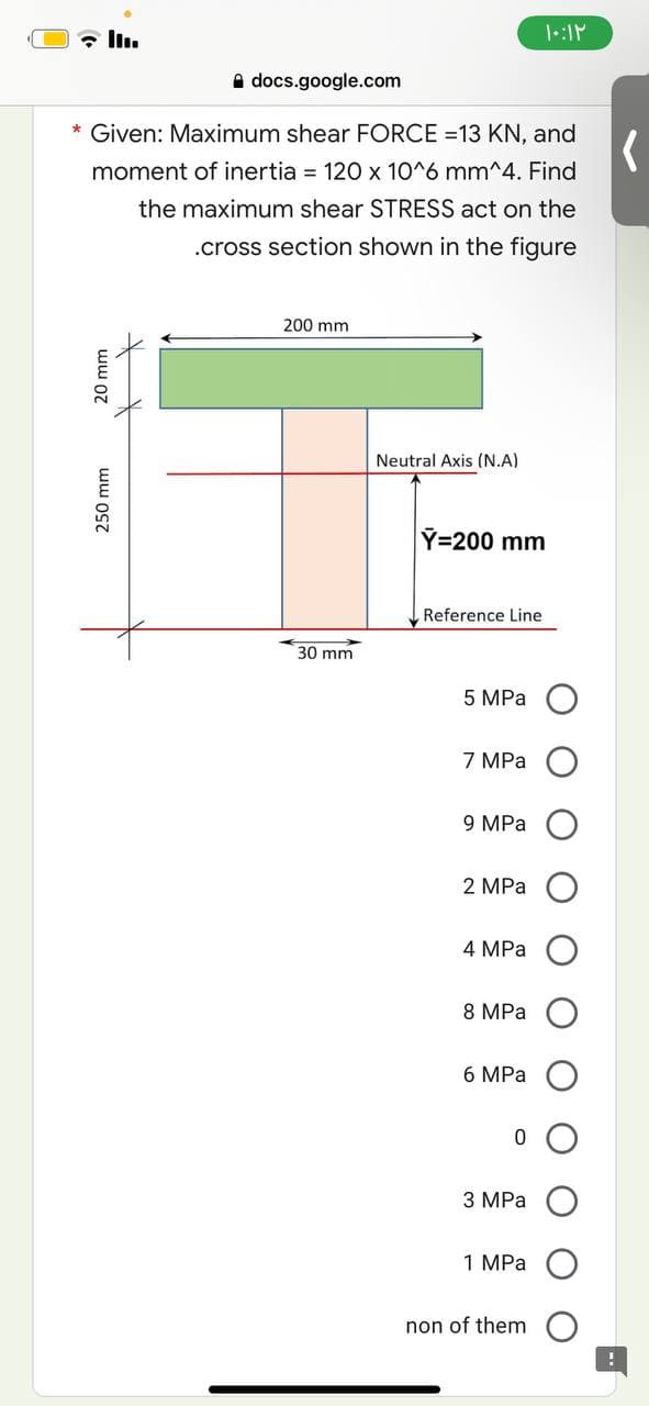 ۱۰:۱۲
docs.google.com
*
Given: Maximum shear FORCE =13 KN, and
moment of inertia = 120 x 10^6 mm^4. Find
the maximum shear STRESS act on the
.cross section shown in the figure
200 mm
Neutral Axis (N.A)
20 mm
250 mm
30 mm
Y=200 mm
Reference Line
5 MPa
7 MPa
9 MPa
2 MPa
4 MPa
8 MPa
6 MPa
0
3 MPa
1 MPa
non of them
(