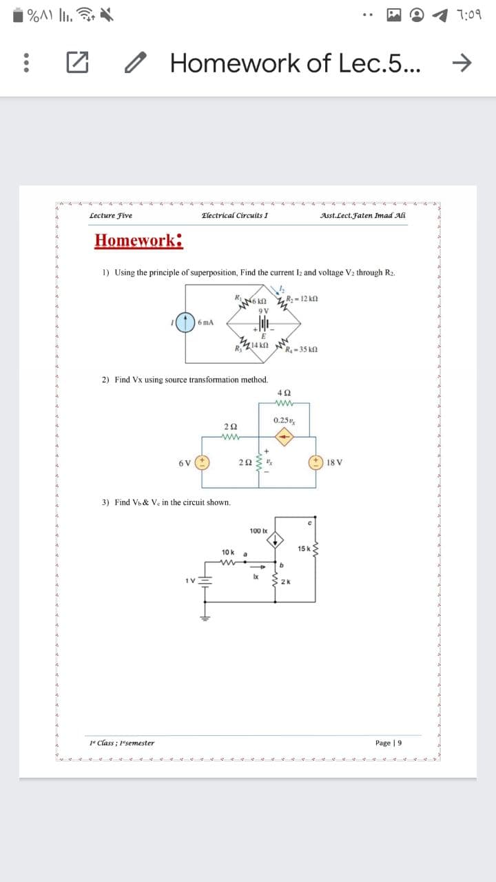 %A) l.
7:09
Homework of Lec.5...
Lecture Five
Electrical Circuits I
Asst.Lect. Faten Imad Ali
Homework:
1) Using the principle of superposition, Find the current Iz and voltage V2 through R2.
N6 kn R:- 12 kn
9V
6 mA
R,Z14 k
R-35 k
2) Find Vx using source transformation method.
42
ww
0.25,
ww
6 v (+
18 V
3) Find Vb & V, in the circuit shown.
100 Ix
15 kE
10 k
Ix
" Class ; 1"semester
Page | 9
