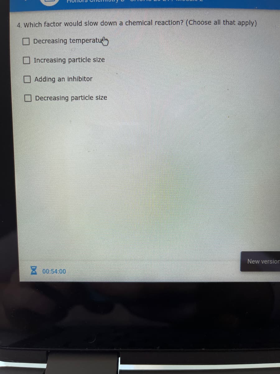 4. Which factor would slow down a chemical reaction? (Choose all that apply)
Decreasing temperatul
Increasing particle size
O Adding an inhibitor
Decreasing particle size
New versio
00:54:00
