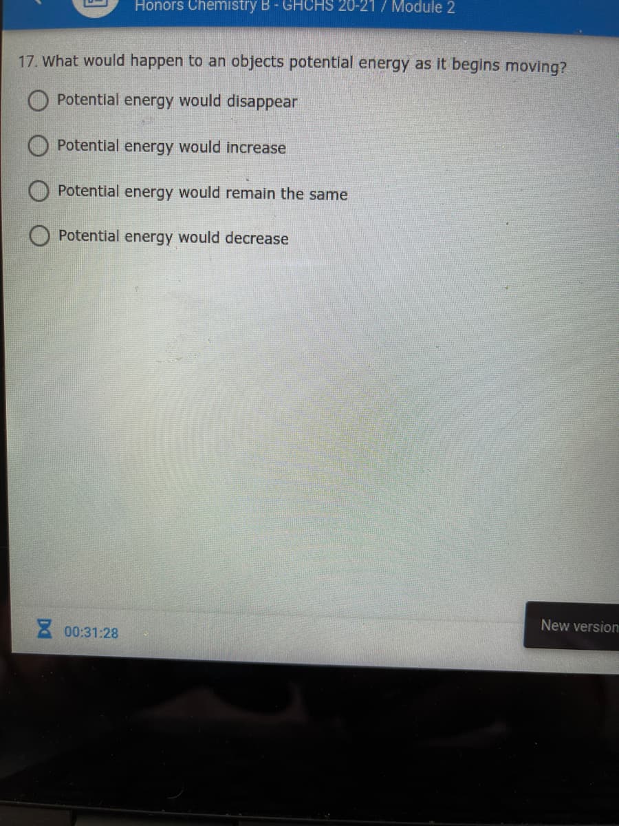 Honors Chemistry B - GHCHS 20-21 / Module 2
17. What would happen to an objects potential energy as it begins moving?
Potential energy would disappear
Potential energy would increase
Potential energy would remain the same
Potential energy would decrease
New version
8 00:31:28
