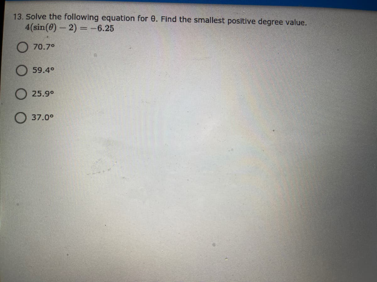 13. Solve the following equation for 0. Find the smallest positive degree value.
4(sin(@)- 2) =-6.25
%3D
O 70.7°
59.4°
O 25.9°
37.0°
