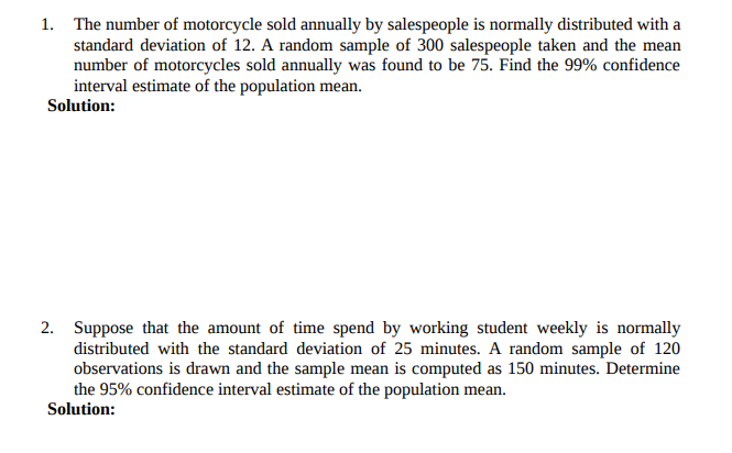 1. The number of motorcycle sold annually by salespeople is normally distributed with a
standard deviation of 12. A random sample of 300 salespeople taken and the mean
number of motorcycles sold annually was found to be 75. Find the 99% confidence
interval estimate of the population mean.
Solution:
2. Suppose that the amount of time spend by working student weekly is normally
distributed with the standard deviation of 25 minutes. A random sample of 120
observations is drawn and the sample mean is computed as 150 minutes. Determine
the 95% confidence interval estimate of the population mean.
Solution:
