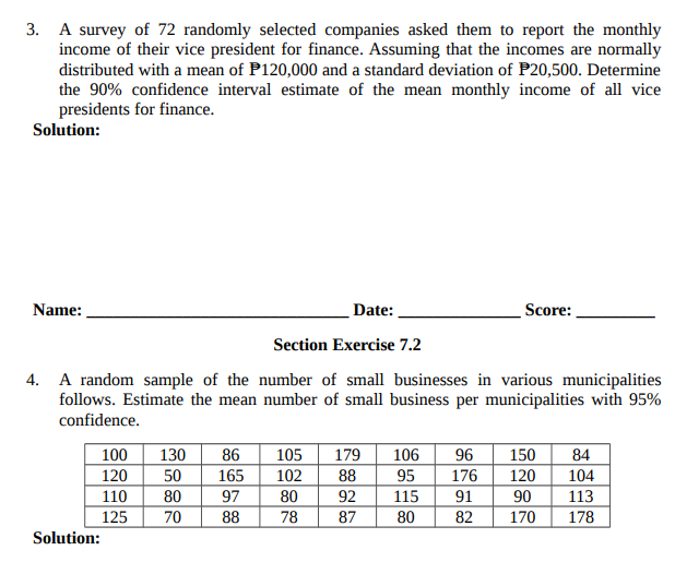 3. A survey of 72 randomly selected companies asked them to report the monthly
income of their vice president for finance. Assuming that the incomes are normally
distributed with a mean of P120,000 and a standard deviation of P20,500. Determine
the 90% confidence interval estimate of the mean monthly income of all vice
presidents for finance.
Solution:
Name:
Date:
Score:
Section Exercise 7.2
4. A random sample of the number of small businesses in various municipalities
follows. Estimate the mean number of small business per municipalities with 95%
confidence.
150
120
90
170
100
130
86
105
179
88
106
96
84
104
113
120
50
165
102
95
176
110
80
97
80
92
115
91
125
70
88
78
87
80
82
178
Solution:
