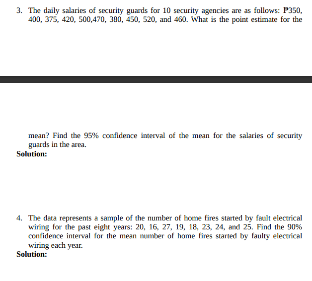 3. The daily salaries of security guards for 10 security agencies are as follows: P350,
400, 375, 420, 500,470, 380, 450, 520, and 460. What is the point estimate for the
mean? Find the 95% confidence interval of the mean for the salaries of security
guards in the area.
Solution:
4. The data represents a sample of the number of home fires started by fault electrical
wiring for the past eight years: 20, 16, 27, 19, 18, 23, 24, and 25. Find the 90%
confidence interval for the mean number of home fires started by faulty electrical
wiring each year.
Solution:
