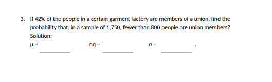 3. If 42% of the people in a certain garment factory are members of a union, find the
probability that, in a sample of 1,750, fewer than 800 people are union members?
Solution:
nq =
