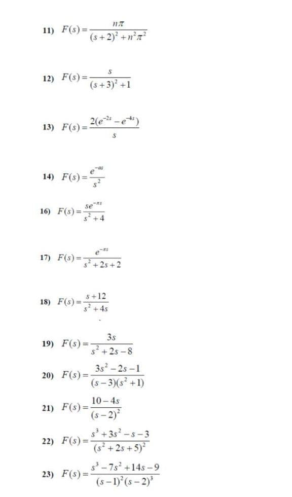 11) F(s) =
(s+2) +n?7?
12) F(s) =
(s +3) +1
2(e-e)
13) F(s) =
14) F(s) =
se *
16) F(s) =-
s +4
17) F(s)%=
s+2s + 2
s+12
18) F(s) =-
s'+4s
3s
19) F(s) =
s +2s -8
3s-2s-1
20) F(s) =
(s - 3)(s +1)
10-4s
21) F(s) =
(s- 2)
s' +3s? -s-3
22) F(s) =
(s² +2s +5)
s-7s +14s -9
(s-1) (s - 2)'
23) F(s) =
