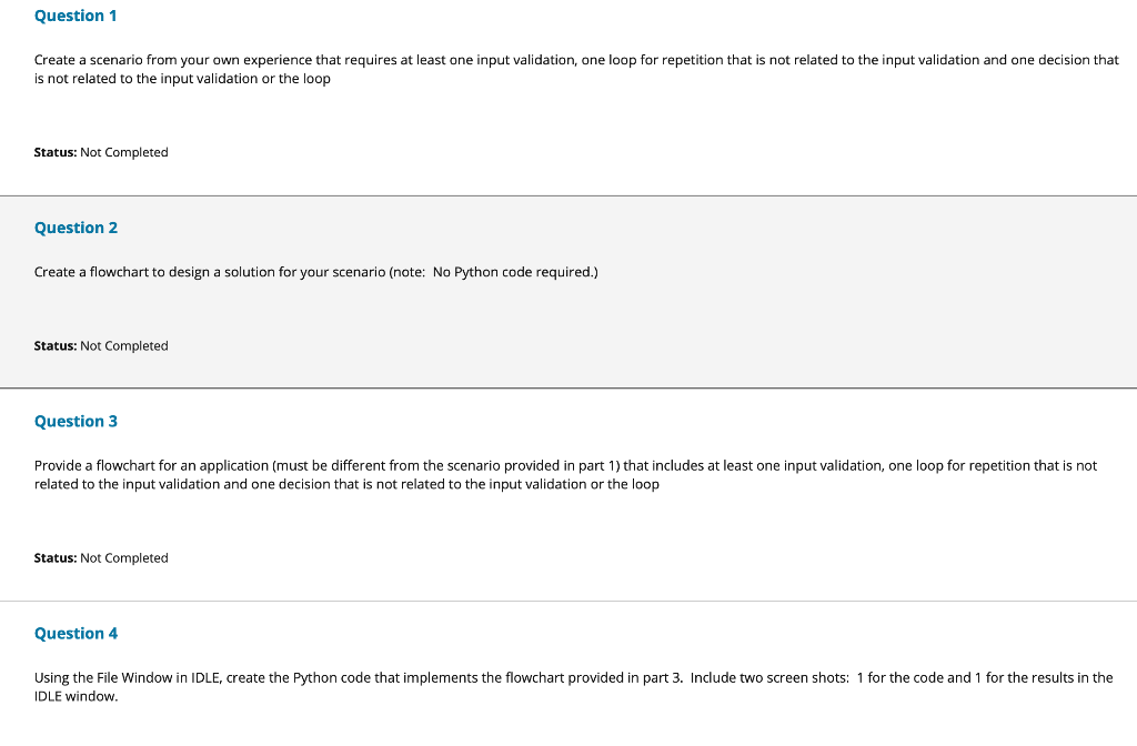 Question 1
Create a scenario from your own experience that requires at least one input validation, one loop for repetition that i
is not related to the input validation or the loop
s not related to the input validation and one decision that
Status: Not Completed
Question 2
Create a flowchart to design a solution for your scenario (note: No Python code required.)
Status: Not Completed
Question 3
Provide a flowchart for an application (must be different from the scenario provided in part 1) that includes at least one input validation, one loop for repetition that is not
related to the input validation and one decision that is not related to the input validation or the loop
Status: Not Completed
Question 4
Using the File Window in IDLE, create the Python code that implements the flowchart provided in part 3. Include two screen shots: 1 for the code and 1 for the results in the
IDLE window.
