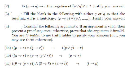 (2)
Is (p → q) → r the negation of (p Vq)AF? Justify your answer.
(3)
resulting wff is a tautology: (p → q) v (p A -----). Justify your answer.
Fill the blank in the following with either q or ą so that the
(4)
present a proof sequence; otherwise, prove that the argument is invalid.
You are forbidden to use truth tables to justify your answers (but, you
may use them otherwise).
Consider the following arguments. If an argument is valid, then
(4а) ((р —> г) л (а)
((pVq) — г)
(4b) (q — г) л(р — (qVr)))
(p → r)
(4c) ((Đ → (q ^ r)) ^ (3 → F) ^ (s → 7))
(t → p)
