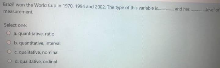 Brazil won the World Cup in 1970, 1994 and 2002. The type of this variable is. and has. level of
measurement.
Select one:
a. quantitative, ratio
O b. quantitative, interval
Oc. qualitative, nominal
d. qualitative, ordinal
