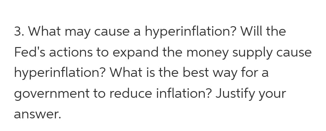 3. What may cause a hyperinflation? Will the
Fed's actions to expand the money supply cause
hyperinflation? What is the best way for a
government to reduce inflation? Justify your
answer.