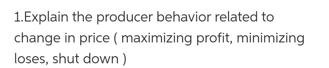 1.Explain the producer behavior related to
change in price ( maximizing profit, minimizing
loses, shut down )