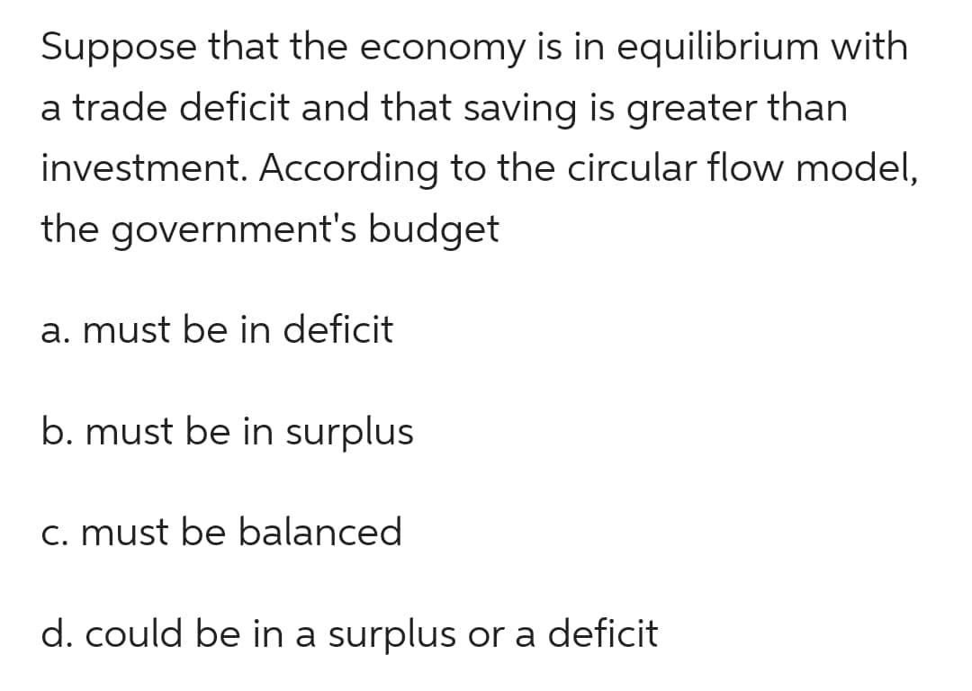 Suppose that the economy is in equilibrium with
a trade deficit and that saving is greater than
investment. According to the circular flow model,
the government's budget
a. must be in deficit
b. must be in surplus
c. must be balanced
d. could be in a surplus or a deficit