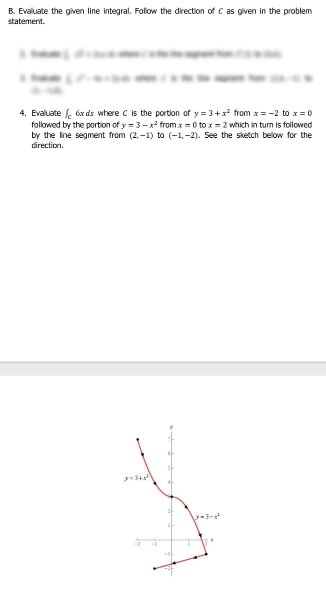 B. Evaluate the given line integral. Follow the direction of C as given in the problem
statement.
4. Evaluate S. 6x ds where C is the portion of y = 3+ x² from x = -2 to x = 0
followed by the portion of y = 3 – x² from x = 0 to x = 2 which in turn is followed
by the line segment from (2, –1) to (-1,–2). See the sketch below for the
direction.
y = 3+x
y=3-x
