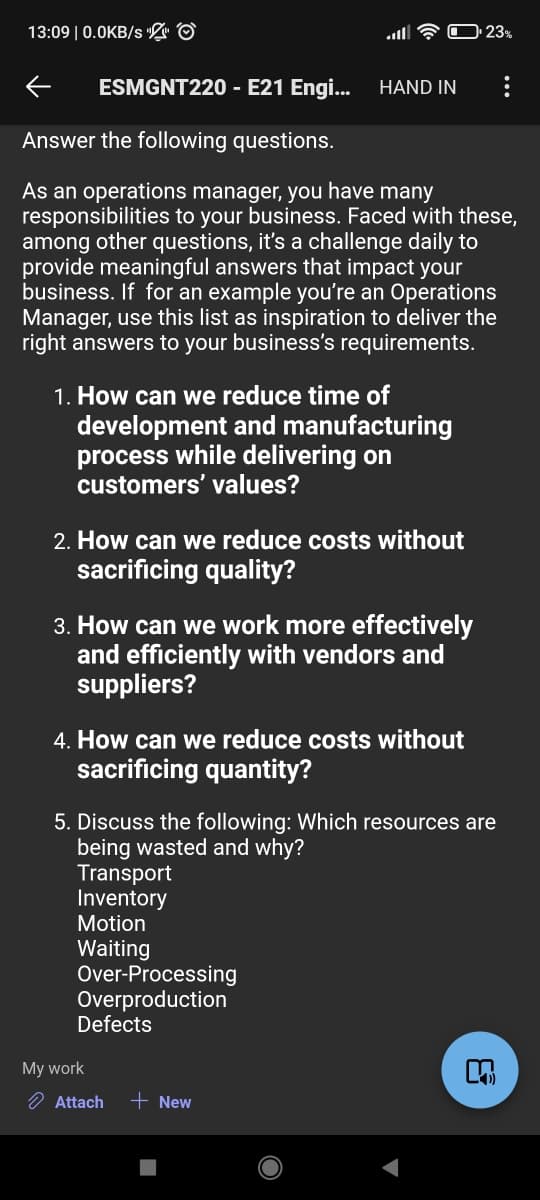 13:09 | 0.0KB/s L ©
O23%
ESMGNT220 - E21 Engi...
HAND IN
Answer the following questions.
As an operations manager, you have many
responsibilities to your business. Faced with these,
among other questions, it's a challenge daily to
provide meaningful answers that impact your
business. If for an example you're an Operations
Manager, use this list as inspiration to deliver the
right answers to your business's requirements.
1. How can we reduce time of
development and manufacturing
process while delivering on
customers' values?
2. How can we reduce costs without
sacrificing quality?
3. How can we work more effectively
and efficiently with vendors and
suppliers?
4. How can we reduce costs without
sacrificing quantity?
5. Discuss the following: Which resources are
being wasted and why?
Transport
Inventory
Motion
Waiting
Over-Processing
Overproduction
Defects
My work
O Attach
+ New
