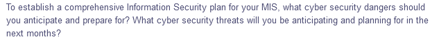 To establish a comprehensive Information Security plan for your MIS, what cyber security dangers should
you anticipate and prepare for? What cyber security threats will you be anticipating and planning for in the
next months?

