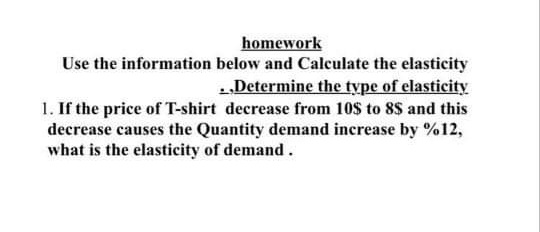 homework
Use the information below and Calculate the elasticity
1„Determine the type of elasticity
1. If the price of T-shirt decrease from 10$ to 8$ and this
decrease causes the Quantity demand increase by %12,
what is the elasticity of demand.
