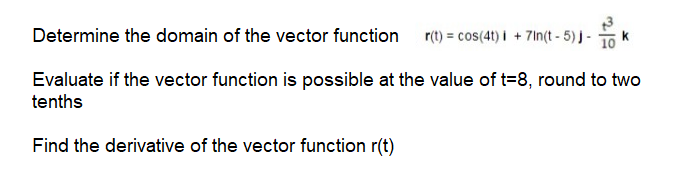 Determine the domain of the vector function
r(t) = cos(4t) i + 7In(t - 5) j - 10
k
Evaluate if the vector function is possible at the value of t=8, round to two
tenths
Find the derivative of the vector function r(t)
