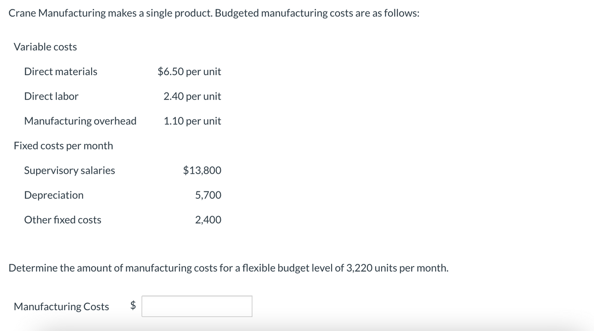 Crane Manufacturing makes a single product. Budgeted manufacturing costs are as follows:
Variable costs
Direct materials
Direct labor
Manufacturing overhead
Fixed costs per month
Supervisory salaries
Depreciation
Other fixed costs
$6.50 per unit
2.40 per unit
1.10 per unit
Manufacturing Costs
$13,800
5,700
2,400
Determine the amount of manufacturing costs for a flexible budget level of 3,220 units per month.