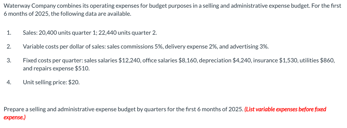 Waterway Company combines its operating expenses for budget purposes in a selling and administrative expense budget. For the first
6 months of 2025, the following data are available.
1.
2.
3.
4.
Sales: 20,400 units quarter 1; 22,440 units quarter 2.
Variable costs per dollar of sales: sales commissions 5%, delivery expense 2%, and advertising 3%.
Fixed costs per quarter: sales salaries $12,240, office salaries $8,160, depreciation $4,240, insurance $1,530, utilities $860,
and repairs expense $510.
Unit selling price: $20.
Prepare a selling and administrative expense budget by quarters for the first 6 months of 2025. (List variable expenses before fixed
expense.)