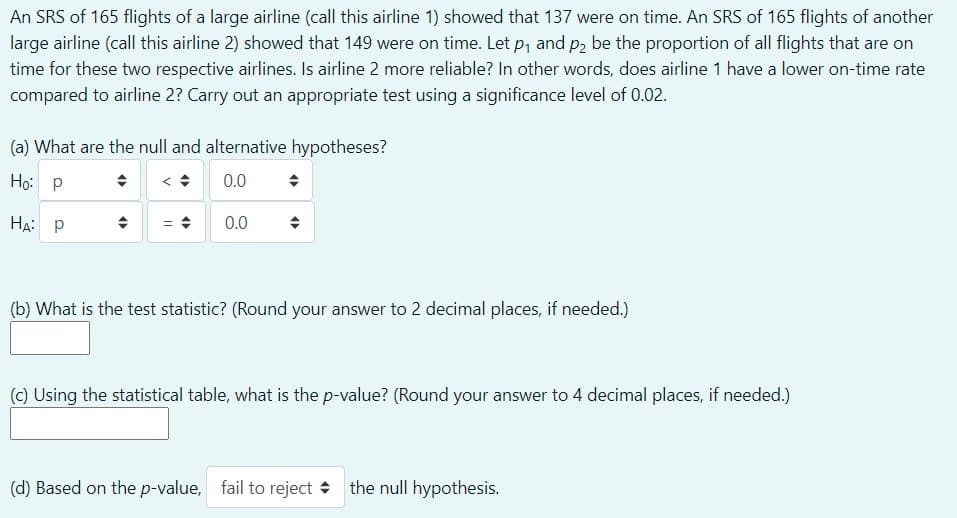 An SRS of 165 flights of a large airline (call this airline 1) showed that 137 were on time. An SRS of 165 flights of another
large airline (call this airline 2) showed that 149 were on time. Let p, and p2 be the proportion of all flights that are on
time for these two respective airlines. Is airline 2 more reliable? In other words, does airline 1 have a lower on-time rate
compared to airline 2? Carry out an appropriate test using a significance level of 0.02.
(a) What are the null and alternative hypotheses?
Ho: P
0.0
HA: P
0.0
(b) What is the test statistic? (Round your answer to 2 decimal places, if needed.)
(C) Using the statistical table, what is the p-value? (Round your answer to 4 decimal places, if needed.)
(d) Based on the p-value, fail to reject + the null hypothesis.
