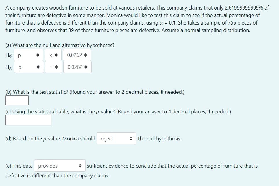 A company creates wooden furniture to be sold at various retailers. This company claims that only 2.61999999999% of
their furniture are defective in some manner. Monica would like to test this claim to see if the actual percentage of
furniture that is defective is different than the company claims, using a = 0.1. She takes a sample of 755 pieces of
furniture, and observes that 39 of these furniture pieces are defective. Assume a normal sampling distribution.
(a) What are the null and alternative hypotheses?
Но р
0.0262 +
На: р
0.0262 +
(b) What is the test statistic? (Round your answer to 2 decimal places, if needed.)
(c) Using the statistical table, what is the p-value? (Round your answer to 4 decimal places, if needed.)
(d) Based on the p-value, Monica should reject
+ the null hypothesis.
(e) This data provides
+ sufficient evidence to conclude that the actual percentage of furniture that is
defective is different than the company claims.
