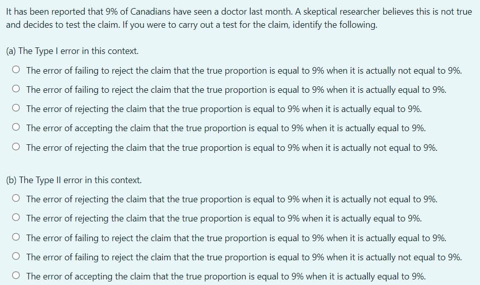 It has been reported that 9% of Canadians have seen a doctor last month. A skeptical researcher believes this is not true
and decides to test the claim. If you were to carry out a test for the claim, identify the following.
(a) The Type I error in this context.
O The error of failing to reject the claim that the true proportion is equal to 9% when it is actually not equal to 9%.
O The error of failing to reject the claim that the true proportion is equal to 9% when it is actually equal to 9%.
O The error of rejecting the claim that the true proportion is equal to 9% when it is actually equal to 9%.
O The error of accepting the claim that the true proportion is equal to 9% when it is actually equal to 9%.
O The error of rejecting the claim that the true proportion is equal to 9% when it is actually not equal to 9%.
(b) The Type Il error in this context.
O The error of rejecting the claim that the true proportion is equal to 9% when it is actually not equal to 9%.
O The error of rejecting the claim that the true proportion is equal to 9% when it is actually equal to 9%.
O The error of failing to reject the claim that the true proportion is equal to 9% when it is actually equal to 9%.
O The error of failing to reject the claim that the true proportion is equal to 9% when it is actually not equal to 9%.
O The error of accepting the claim that the true proportion is equal to 9% when it is actually equal to 9%.
