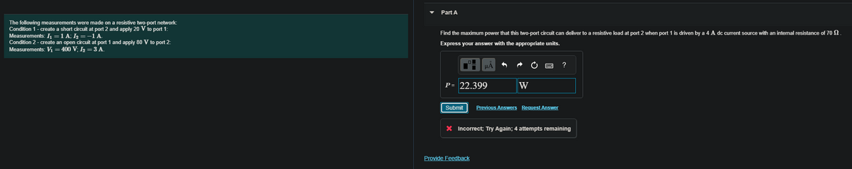 The following measurements were made on a resistive two-port network:
Condition 1 - create a short circuit at port 2 and apply 20 V to port 1:
Measurements: I₁ = 1 A; I₂ = −1 A.
Condition 2 - create an open circuit at port 1 and apply 80 V to port 2:
Measurements: V₁ = 400 V; I₂ = 3 A.
Part A
Find the maximum power that this two-port circuit can deliver to a resistive load at port 2 when port 1 is driven by a 4 A dc current source with an internal resistance of 70 2.
Express your answer with the appropriate units.
P = 22.399
Submit
μA
Provide Feedback
W
Previous Answers Request Answer
?
X Incorrect; Try Again; 4 attempts remaining