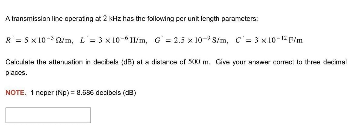 A transmission line operating at 2 kHz has the following per unit length parameters:
R' = 5 x 10-3 2/m, L'= 3 × 10-6 H/m, G' = 2.5 × 10-⁹ S/m, C' = 3 x 10-12 F/m
Calculate the attenuation in decibels (dB) at a distance of 500 m. Give your answer correct to three decimal
places.
NOTE. 1 neper (Np) = 8.686 decibels (dB)