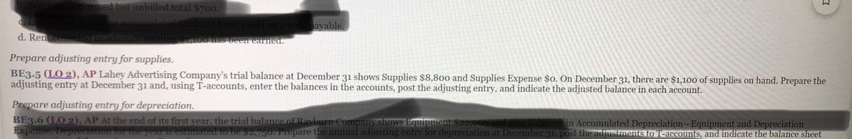 b. Services performed but unbilled total $700.
c. Interest of $300 has accumulated (and not been paid) on a note payable.
d. Rent collected in advance totaling $1,100 has been earned.
Prepare adjusting entry for supplies.
BE3.5 (LO 2), AP Lahey Advertising Company's trial balance at December 31 shows Supplies $8,800 and Supplies Expense $0. On December 31, there are $1,100 of supplies on hand. Prepare the
adjusting entry at December 31 and, using T-accounts, enter the balances in the accounts, post the adjusting entry, and indicate the adjusted balance in each account.
Prepare adjusting entry for depreciation.
BE3.6 (LO 2), AP At the end of its first year, the trial balance of Rayburn Company shows Equipment $22,000 and zero balances in Accumulated Depreciation-Equipment and Depreciation
Expense. Depreciation for the year is estimated to be $2,750. Prepare the annual adjusting entry for depreciation at December 31, post the adjustments to T-accounts, and indicate the balance sheet
co