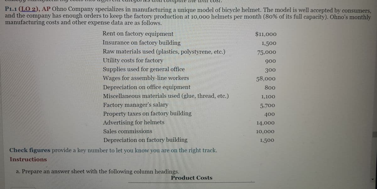 P1.1 (LO 2), AP Ohno Company specializes in manufacturing a unique model of bicycle helmet. The model is well accepted by consumers,
and the company has enough orders to keep the factory production at 10,000 helmets per month (80% of its full capacity). Ohno's monthly
manufacturing costs and other expense data are as follows.
Rent on factory equipment
Insurance on factory building
Raw materials used (plastics, polystyrene, etc.)
Utility costs for factory
Supplies used for general office
Wages for assembly-line workers
Depreciation on office equipment
Miscellaneous materials used (glue, thread, etc.)
Factory manager's salary
Property taxes on factory building
Advertising for helmets
Sales commissions
Depreciation on factory building
Check figures provide a key number to let you know you are on the right track.
Instructions
a. Prepare an answer sheet with the following column headings.
Product Costs
$11,000
1,500
75,000
900
300
58,000
800
1,100
5,700
400
14,000
10,000
1,500