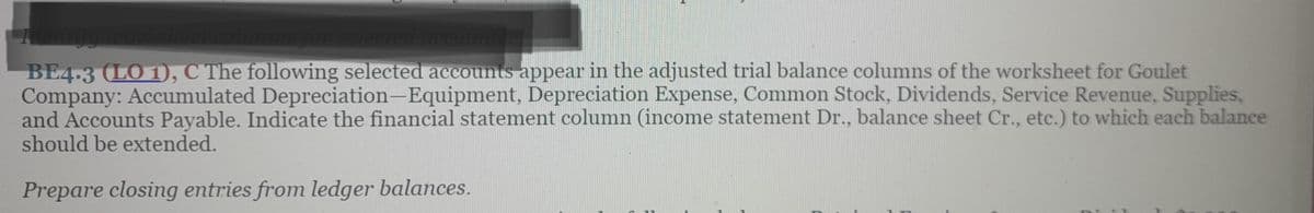 Identify worksheet columns for selected accounts
BE4.3 (LO 1), C The following selected accounts appear in the adjusted trial balance columns of the worksheet for Goulet
Company: Accumulated Depreciation-Equipment, Depreciation Expense, Common Stock, Dividends, Service Revenue, Supplies,
and Accounts Payable. Indicate the financial statement column (income statement Dr., balance sheet Cr., etc.) to which each balance
should be extended.
Prepare closing entries from ledger balances.