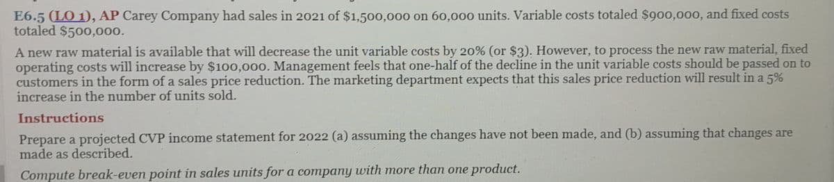 E6.5 (LO 1), AP Carey Company had sales in 2021 of $1,500,000 on 60,000 units. Variable costs totaled $900,000, and fixed costs
totaled $500,000.
A new raw material is available that will decrease the unit variable costs by 20% (or $3). However, to process the new raw material, fixed
operating costs will increase by $100,000. Management feels that one-half of the decline in the unit variable costs should be passed on to
customers in the form of a sales price reduction. The marketing department expects that this sales price reduction will result in a 5%
increase in the number of units sold.
Instructions
Prepare a projected CVP income statement for 2022 (a) assuming the changes have not been made, and (b) assuming that changes are
made as described.
Compute break-even point in sales units for a company with more than one product.